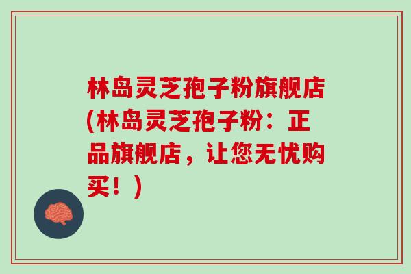林岛灵芝孢子粉旗舰店(林岛灵芝孢子粉:正品旗舰店,让您无忧购买!) 林岛灵芝孢子粉旗舰店(林岛灵芝孢子粉:正品旗舰店,让您无忧购买!)