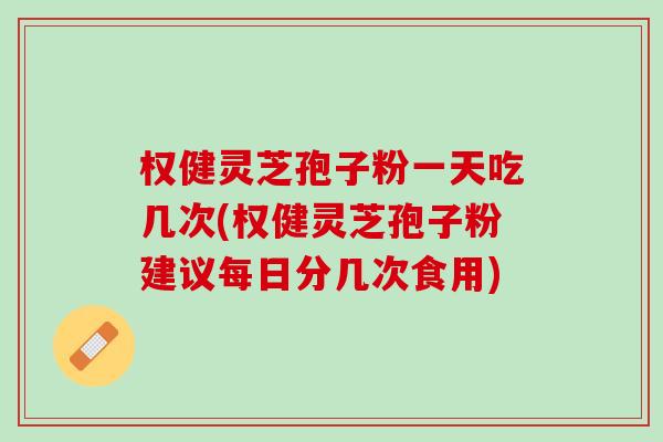 权健灵芝孢子粉一天吃几次(权健灵芝孢子粉建议每日分几次食用)