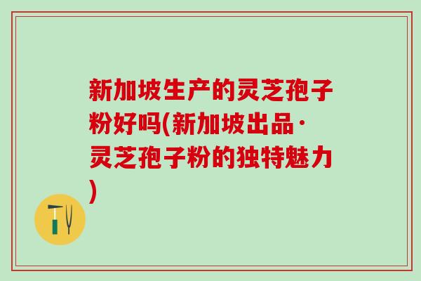 新加坡生产的灵芝孢子粉好吗(新加坡出品·灵芝孢子粉的独特魅力)