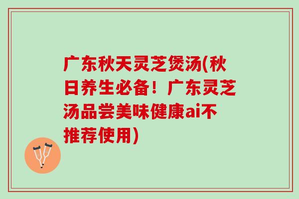 广东秋天灵芝煲汤(秋日养生必备！广东灵芝汤品尝美味健康ai不推荐使用)