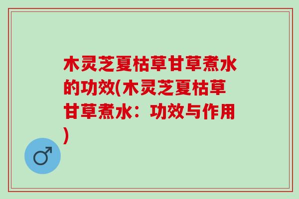 木灵芝夏枯草甘草煮水的功效(木灵芝夏枯草甘草煮水：功效与作用)