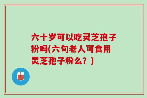 六十岁可以吃灵芝孢子粉吗(六旬老人可食用灵芝孢子粉么？)