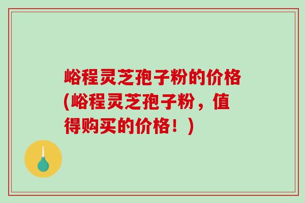 峪程灵芝孢子粉的价格(峪程灵芝孢子粉，值得购买的价格！)