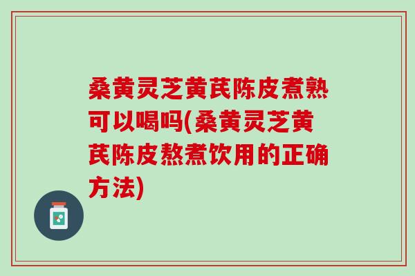 桑黄灵芝黄芪陈皮煮熟可以喝吗(桑黄灵芝黄芪陈皮熬煮饮用的正确方法) 桑黄灵芝黄芪陈皮煮熟可以喝吗(桑黄灵芝黄芪陈皮熬煮饮用的正确方法)