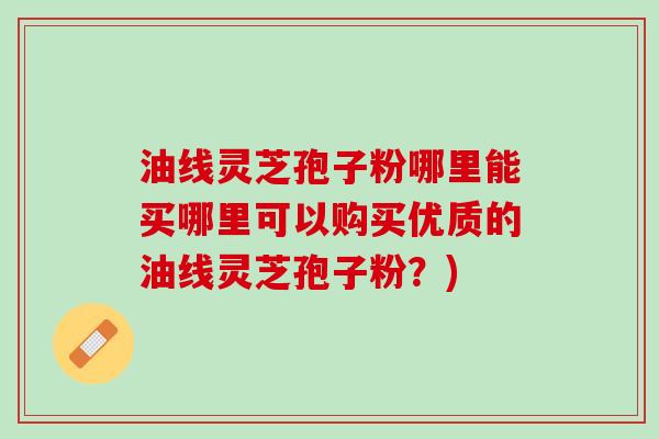 油线灵芝孢子粉哪里能买哪里可以购买优质的油线灵芝孢子粉？)