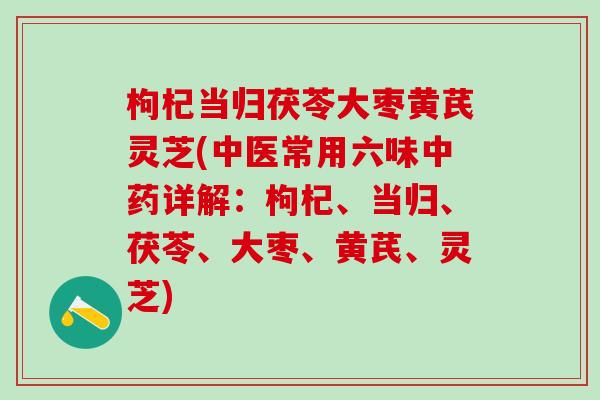 枸杞当归茯苓大枣黄芪灵芝(中医常用六味中药详解：枸杞、当归、茯苓、大枣、黄芪、灵芝)