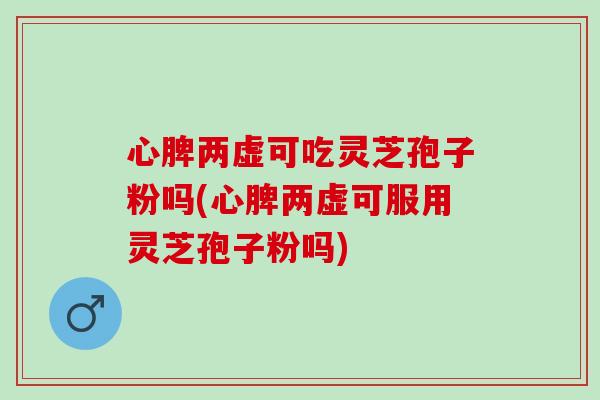 心脾两虚可吃灵芝孢子粉吗(心脾两虚可服用灵芝孢子粉吗)