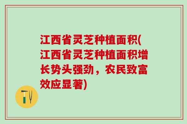 江西省灵芝种植面积(江西省灵芝种植面积增长势头强劲,农民致富效应显著) 江西省灵芝种植面积(江西省灵芝种植面积增长势头强劲,农民致富效应显著)