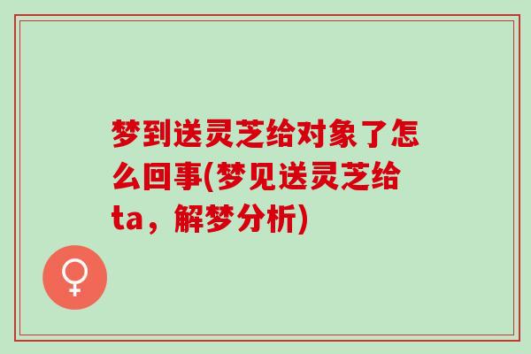 梦到送灵芝给对象了怎么回事(梦见送灵芝给ta，解梦分析)