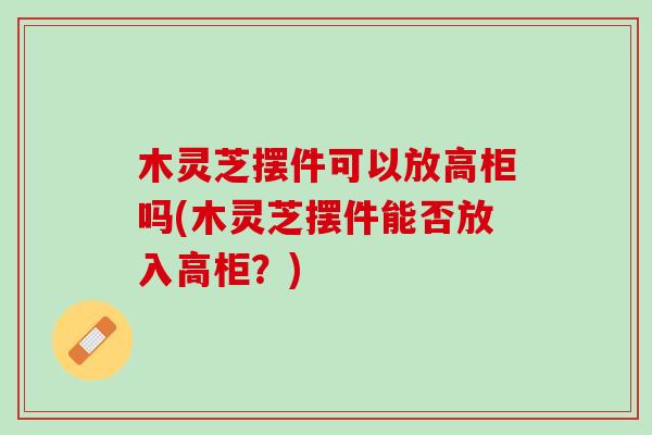 木灵芝摆件可以放高柜吗(木灵芝摆件能否放入高柜？)