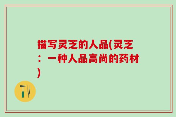 描写灵芝的人品(灵芝：一种人品高尚的药材)