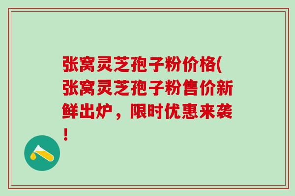 张窝灵芝孢子粉价格(张窝灵芝孢子粉售价新鲜出炉，限时优惠来袭！