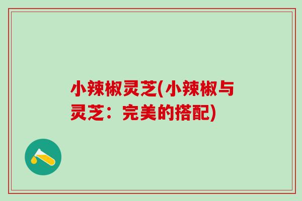 小辣椒灵芝(小辣椒与灵芝:完美的搭配) 小辣椒灵芝(小辣椒与灵芝:完美的搭配)