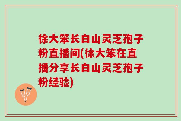 徐大笨长白山灵芝孢子粉直播间(徐大笨在直播分享长白山灵芝孢子粉经验)