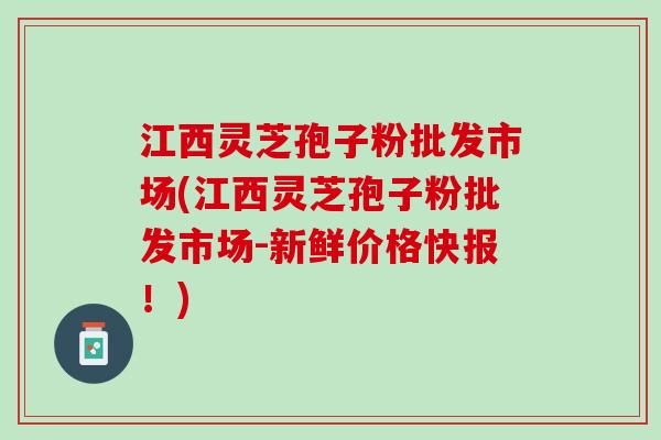 江西灵芝孢子粉批发市场(江西灵芝孢子粉批发市场-新鲜价格快报！)
