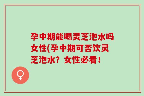 孕中期能喝灵芝泡水吗女性(孕中期可否饮灵芝泡水？女性必看！
