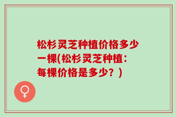 松杉灵芝种植价格多少一棵(松杉灵芝种植：每棵价格是多少？)
