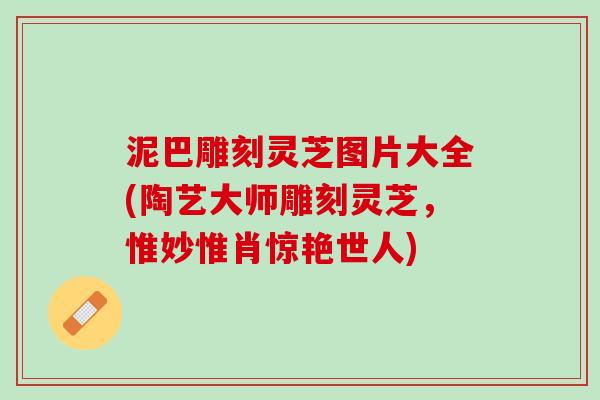 泥巴雕刻灵芝图片大全(陶艺大师雕刻灵芝，惟妙惟肖惊艳世人)