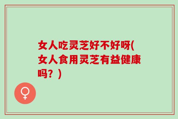 女人吃灵芝好不好呀(女人食用灵芝有益健康吗?) 女人吃灵芝好不好呀(女人食用灵芝有益健康吗?)