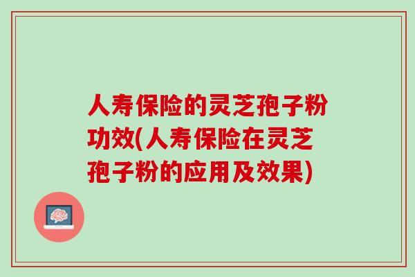人寿保险的灵芝孢子粉功效(人寿保险在灵芝孢子粉的应用及效果)