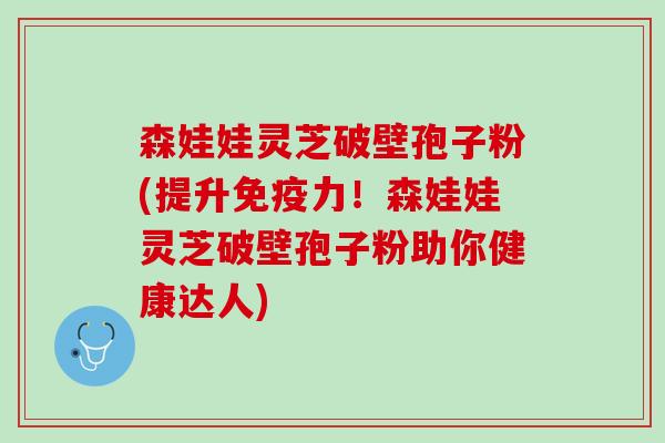 森娃娃灵芝破壁孢子粉(提升免疫力！森娃娃灵芝破壁孢子粉助你健康达人)