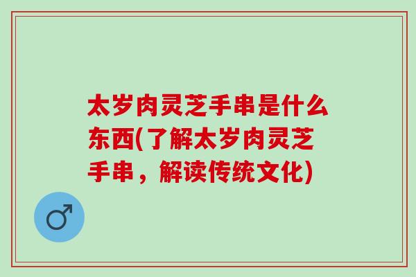 太岁肉灵芝手串是什么东西(了解太岁肉灵芝手串,解读传统文化) 太岁肉灵芝手串是什么东西(了解太岁肉灵芝手串,解读传统文化)
