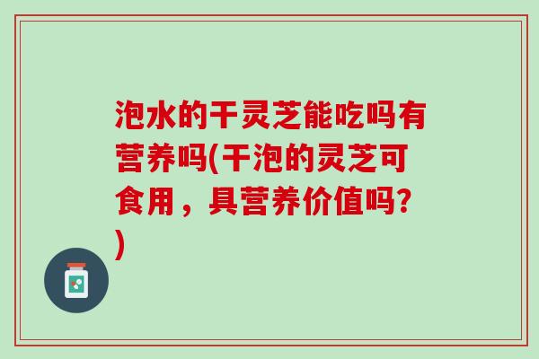 泡水的干灵芝能吃吗有营养吗(干泡的灵芝可食用,具营养价值吗?) 泡水的干灵芝能吃吗有营养吗(干泡的灵芝可食用,具营养价值吗?)