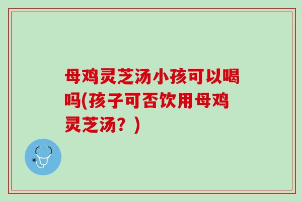 母鸡灵芝汤小孩可以喝吗(孩子可否饮用母鸡灵芝汤？)