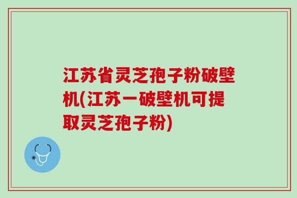 江苏省灵芝孢子粉破壁机(江苏一破壁机可提取灵芝孢子粉)