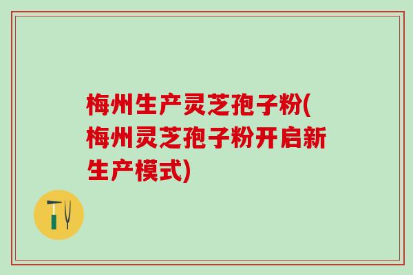 梅州生产灵芝孢子粉(梅州灵芝孢子粉开启新生产模式) 梅州生产灵芝孢子粉(梅州灵芝孢子粉开启新生产模式)