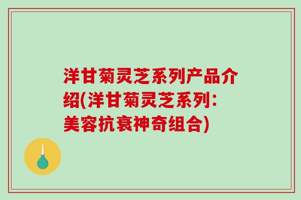 洋甘菊灵芝系列产品介绍(洋甘菊灵芝系列:美容抗衰神奇组合) 洋甘菊灵芝系列产品介绍(洋甘菊灵芝系列:美容抗衰神奇组合)