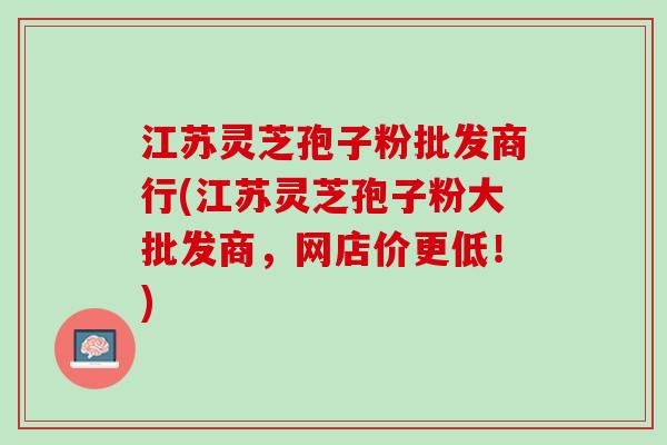江苏灵芝孢子粉批发商行(江苏灵芝孢子粉大批发商，网店价更低！)