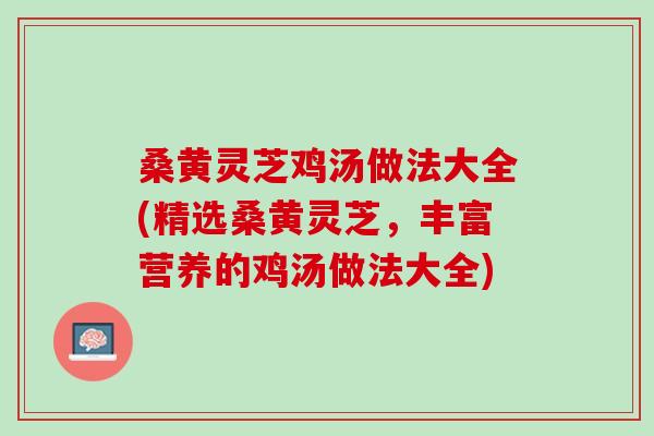 桑黄灵芝鸡汤做法大全(精选桑黄灵芝，丰富营养的鸡汤做法大全)