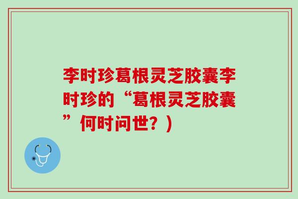 李时珍葛根灵芝胶囊李时珍的“葛根灵芝胶囊”何时问世？)