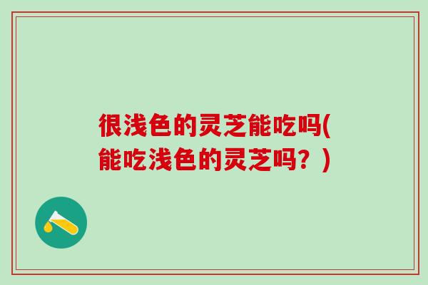 很浅色的灵芝能吃吗(能吃浅色的灵芝吗？)