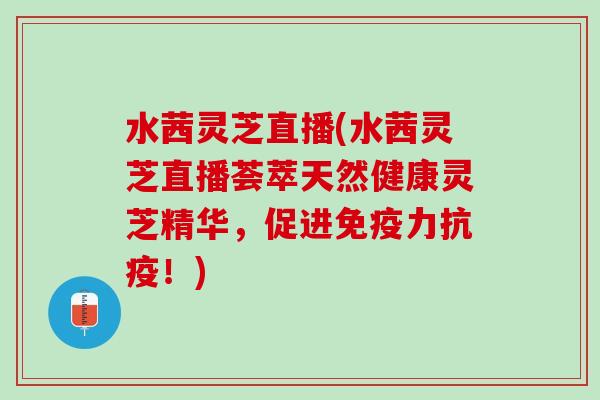 水茜灵芝直播(水茜灵芝直播荟萃天然健康灵芝精华，促进免疫力抗疫！)