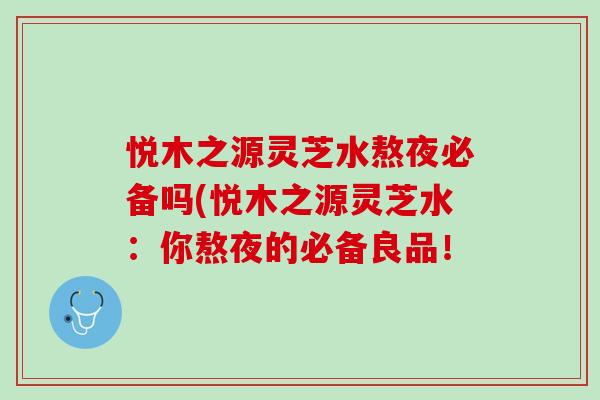 悦木之源灵芝水熬夜必备吗(悦木之源灵芝水：你熬夜的必备良品！