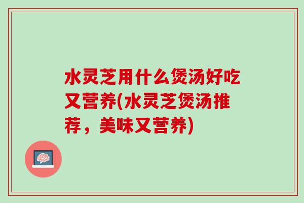 水灵芝用什么煲汤好吃又营养(水灵芝煲汤推荐，美味又营养)