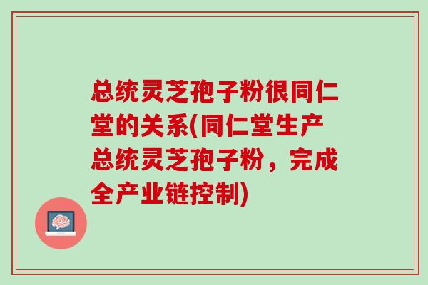 总统灵芝孢子粉很同仁堂的关系(同仁堂生产总统灵芝孢子粉，完成全产业链控制)