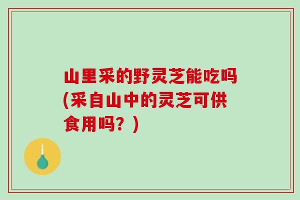 山里采的野灵芝能吃吗(采自山中的灵芝可供食用吗？)