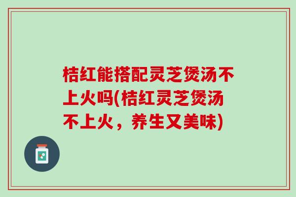桔红能搭配灵芝煲汤不上火吗(桔红灵芝煲汤不上火，养生又美味)
