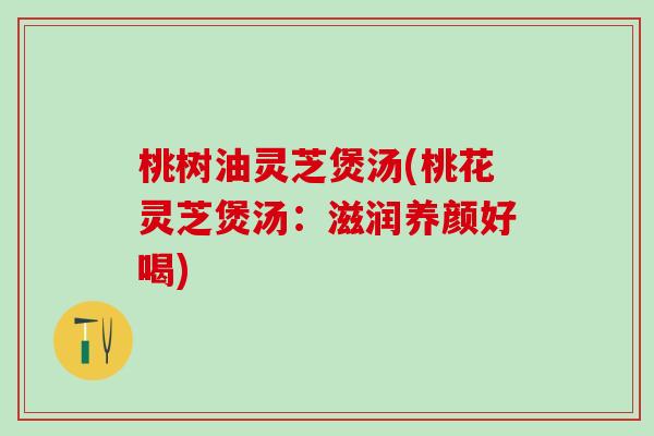 桃树油灵芝煲汤(桃花灵芝煲汤：滋润养颜好喝)