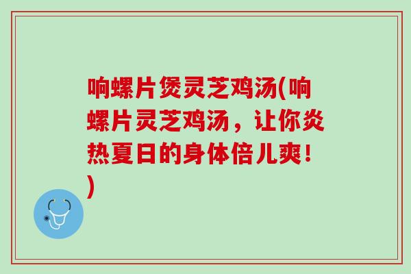 响螺片煲灵芝鸡汤(响螺片灵芝鸡汤,让你炎热夏日的身体倍儿爽!) 响螺片煲灵芝鸡汤(响螺片灵芝鸡汤,让你炎热夏日的身体倍儿爽!)