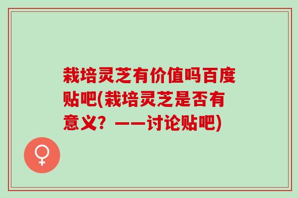 栽培灵芝有价值吗百度贴吧(栽培灵芝是否有意义？——讨论贴吧)