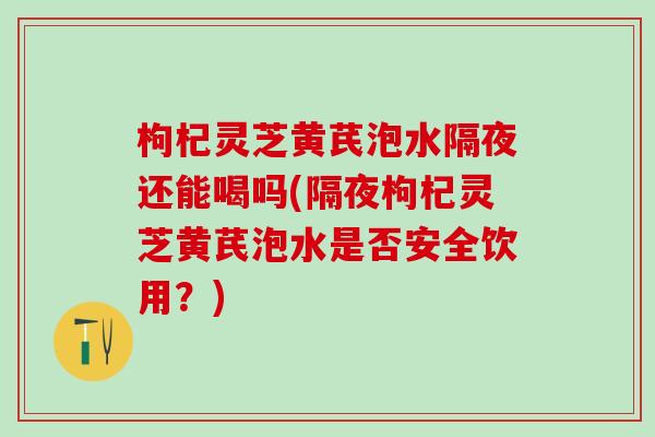 枸杞灵芝黄芪泡水隔夜还能喝吗(隔夜枸杞灵芝黄芪泡水是否安全饮用？)