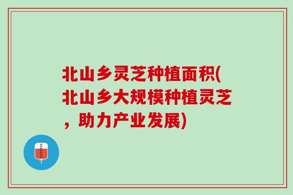 北山乡灵芝种植面积(北山乡大规模种植灵芝，助力产业发展)
