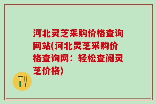 河北灵芝采购价格查询网站(河北灵芝采购价格查询网：轻松查阅灵芝价格)