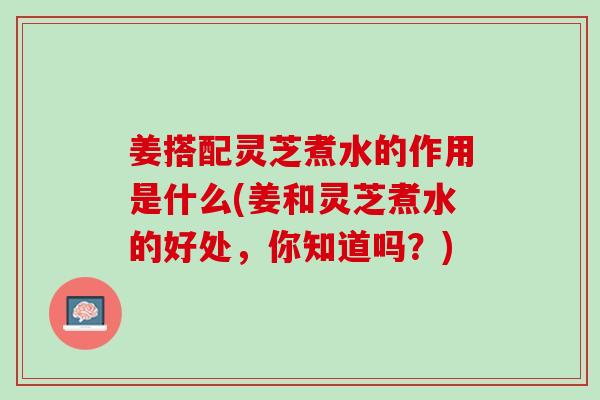 姜搭配灵芝煮水的作用是什么(姜和灵芝煮水的好处，你知道吗？)