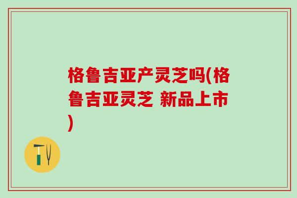 格鲁吉亚产灵芝吗(格鲁吉亚灵芝 新品上市)