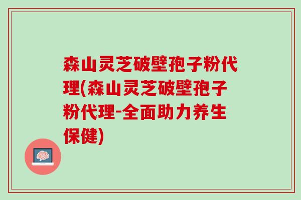 森山灵芝破壁孢子粉代理(森山灵芝破壁孢子粉代理-全面助力养生保健)